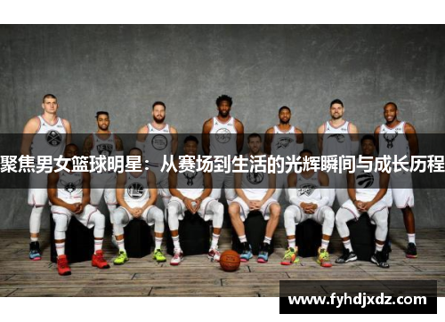 聚焦男女篮球明星：从赛场到生活的光辉瞬间与成长历程